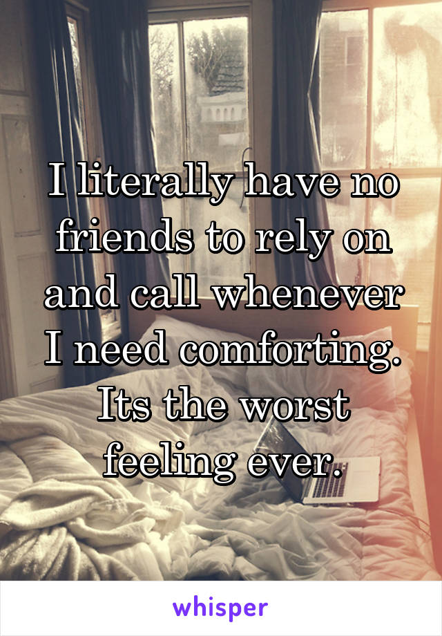 I literally have no friends to rely on and call whenever I need comforting. Its the worst feeling ever.