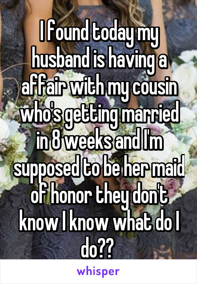 I found today my husband is having a affair with my cousin who's getting married in 8 weeks and I'm supposed to be her maid of honor they don't know I know what do I do?? 