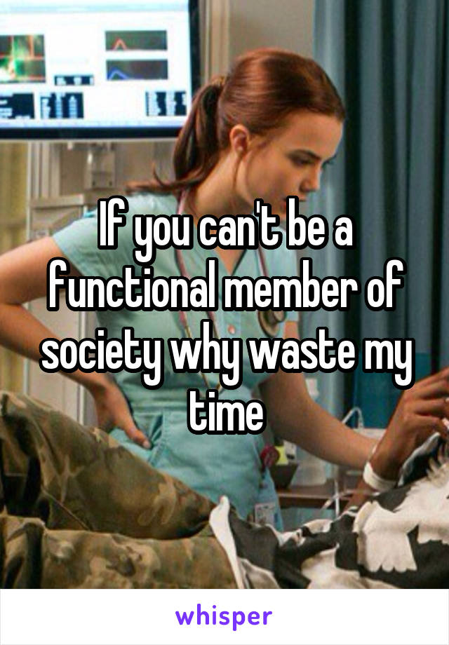 If you can't be a functional member of society why waste my time