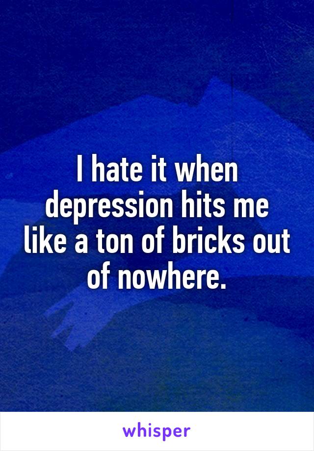 I hate it when depression hits me like a ton of bricks out of nowhere.