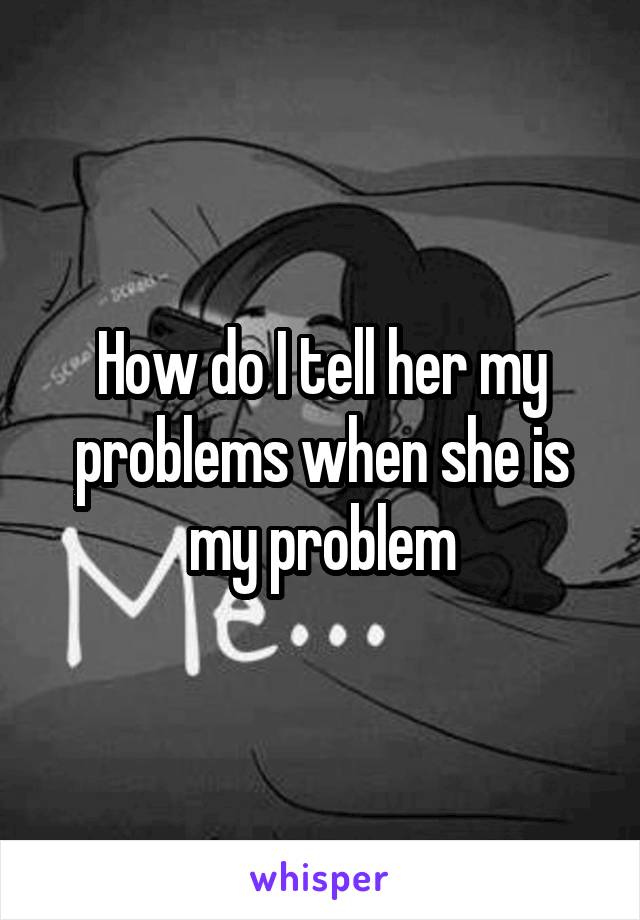 How do I tell her my problems when she is my problem