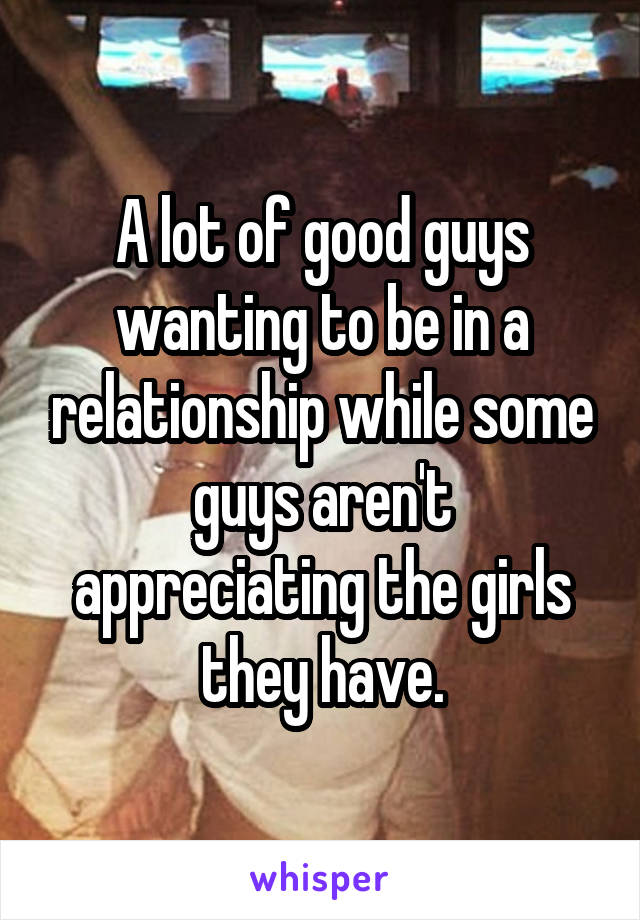 A lot of good guys wanting to be in a relationship while some guys aren't appreciating the girls they have.