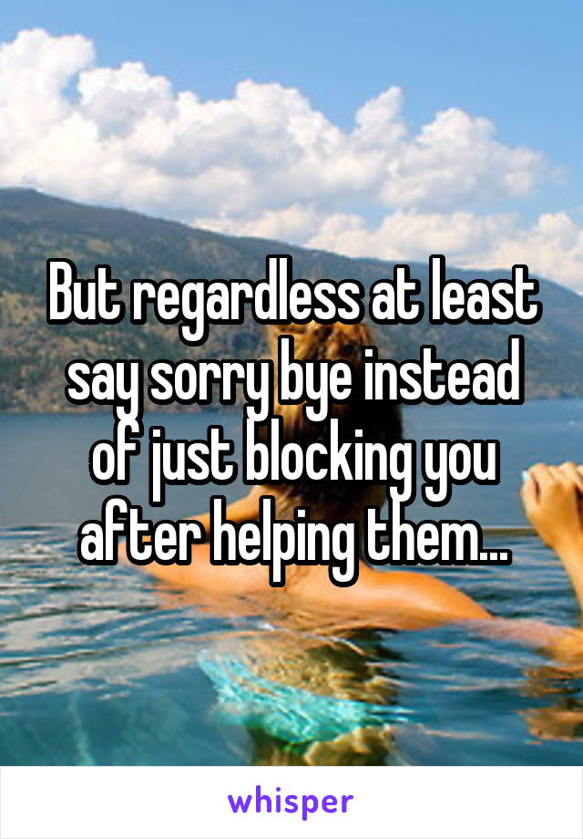 But regardless at least say sorry bye instead of just blocking you after helping them...