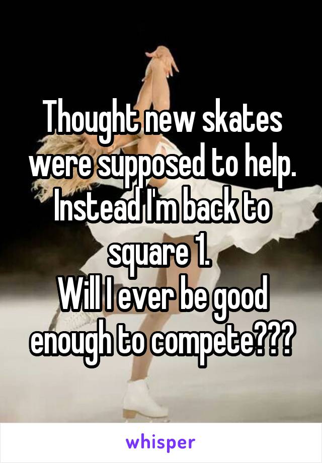 Thought new skates were supposed to help. Instead I'm back to square 1. 
Will I ever be good enough to compete???