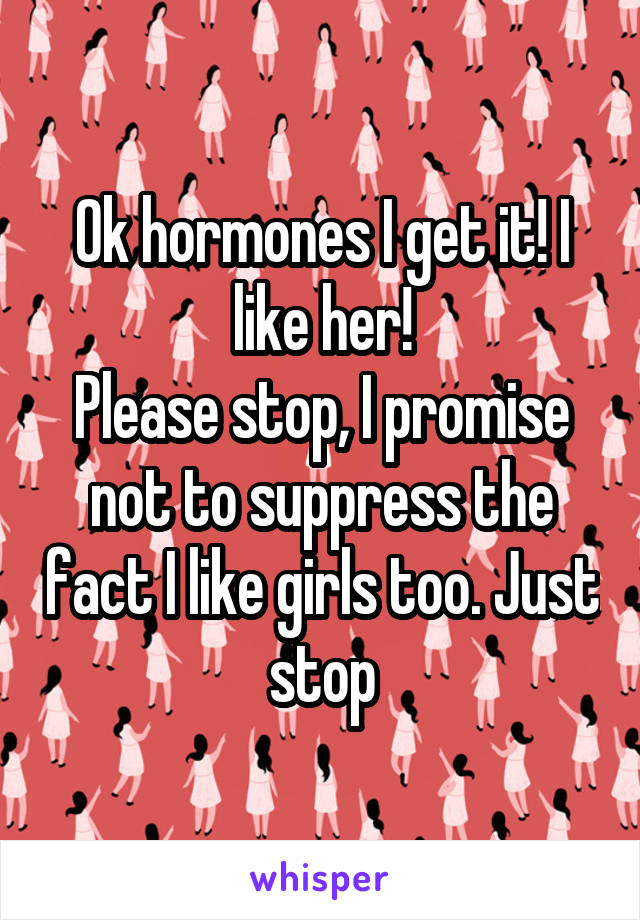 Ok hormones I get it! I like her!
Please stop, I promise not to suppress the fact I like girls too. Just stop