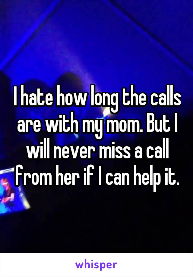 I hate how long the calls are with my mom. But I will never miss a call from her if I can help it.