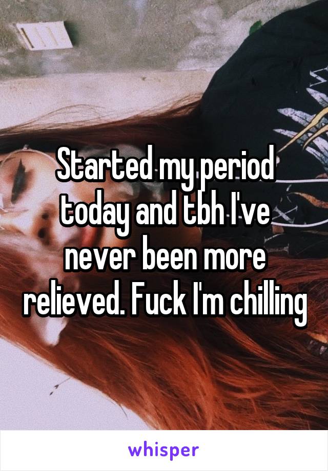 Started my period today and tbh I've never been more relieved. Fuck I'm chilling