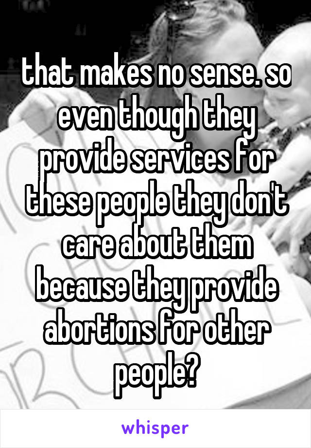 that makes no sense. so even though they provide services for these people they don't care about them because they provide abortions for other people?