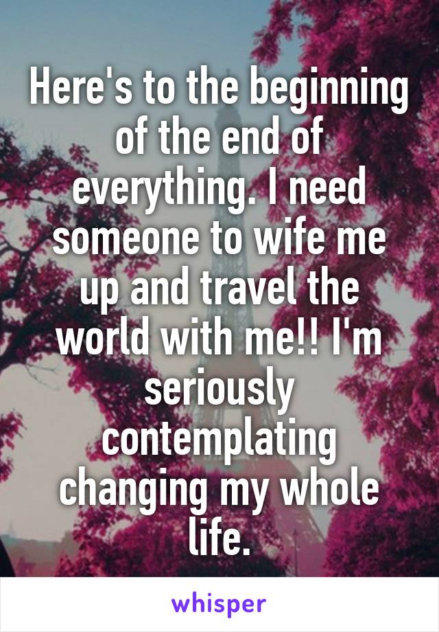 Here's to the beginning of the end of everything. I need someone to wife me up and travel the world with me!! I'm seriously contemplating changing my whole life.