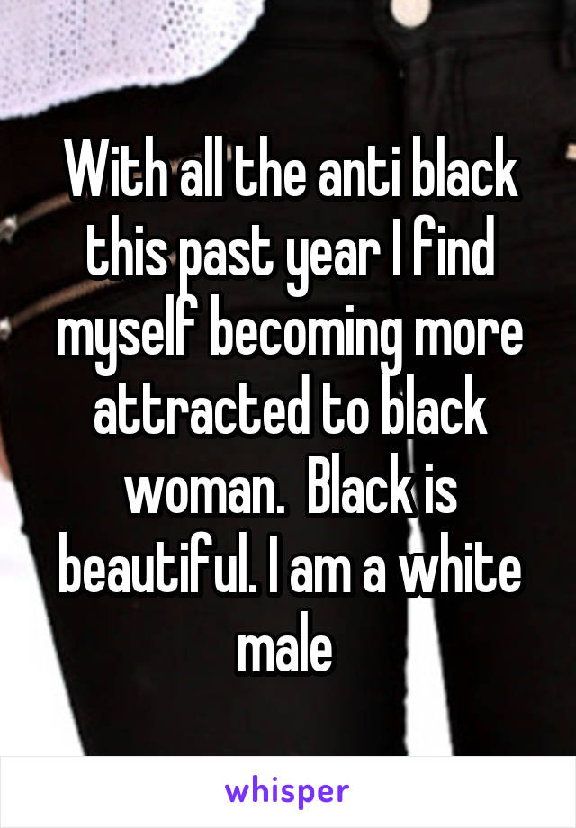 With all the anti black this past year I find myself becoming more attracted to black woman.  Black is beautiful. I am a white male 