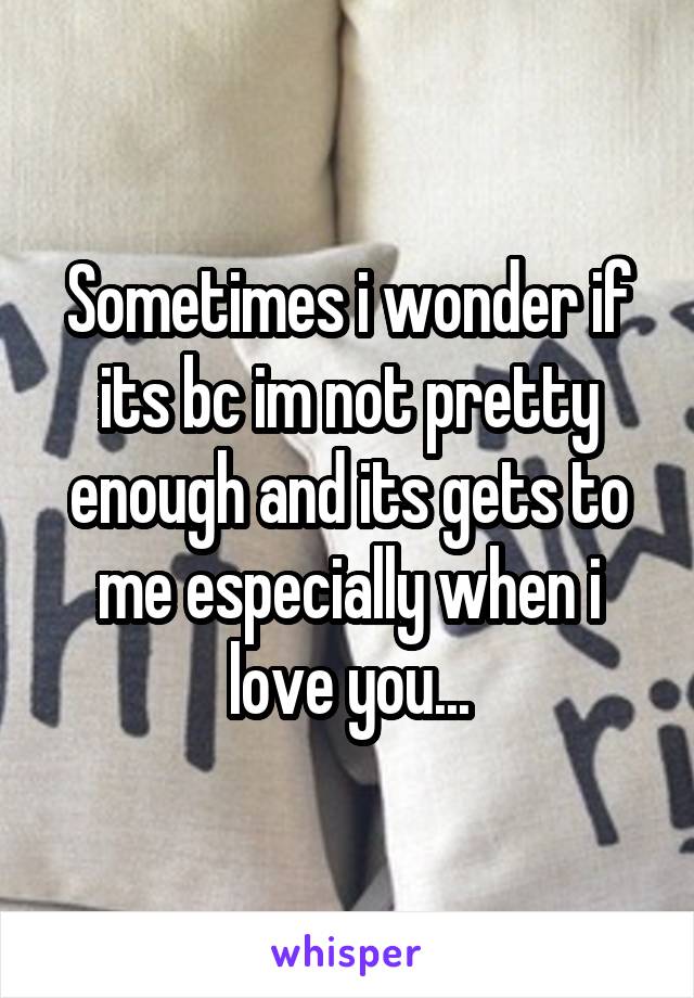 Sometimes i wonder if its bc im not pretty enough and its gets to me especially when i love you...