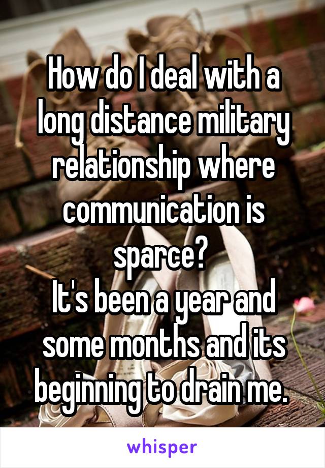 How do I deal with a long distance military relationship where communication is sparce? 
It's been a year and some months and its beginning to drain me. 