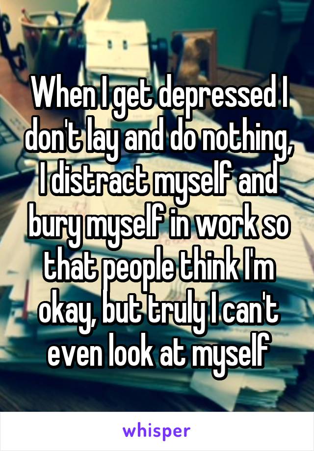 When I get depressed I don't lay and do nothing, I distract myself and bury myself in work so that people think I'm okay, but truly I can't even look at myself