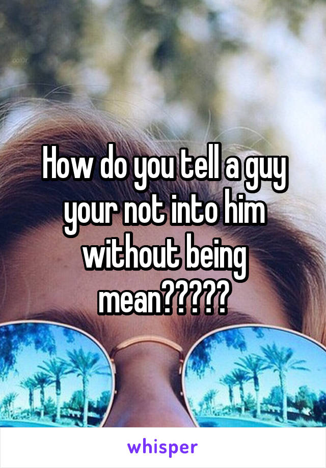 How do you tell a guy your not into him without being mean?????