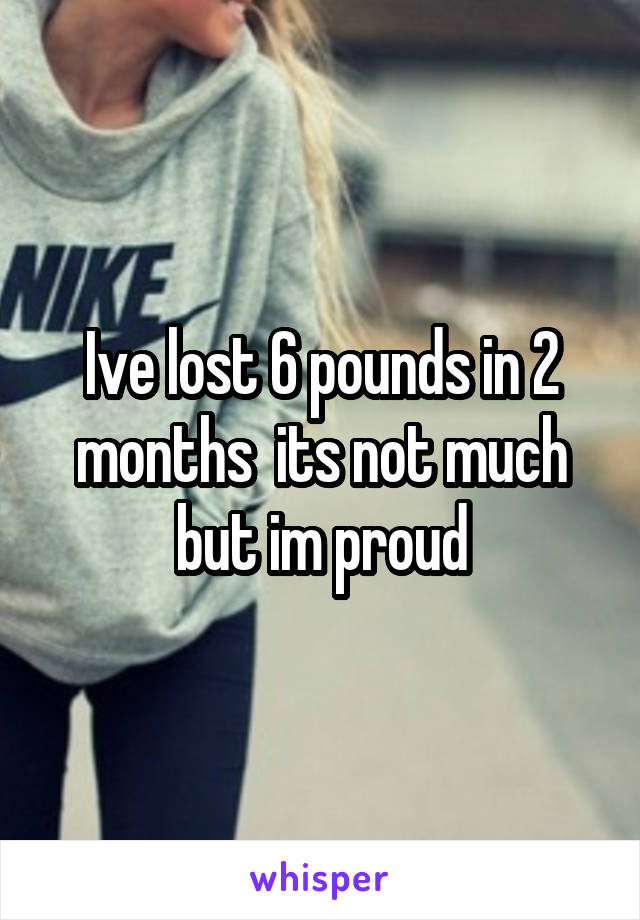 Ive lost 6 pounds in 2 months  its not much but im proud