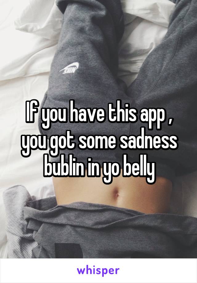 If you have this app , you got some sadness bublin in yo belly