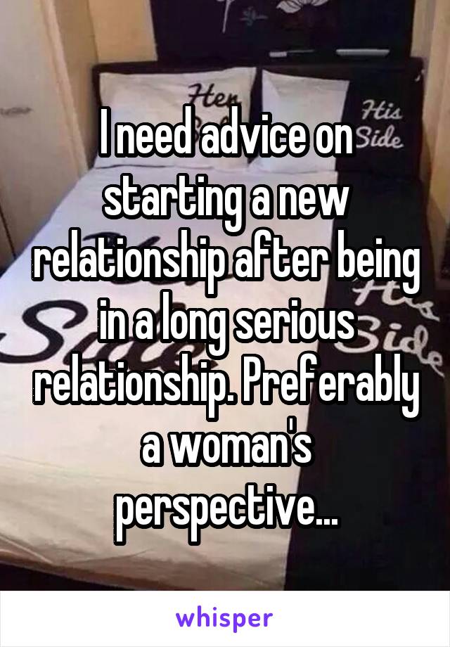 I need advice on starting a new relationship after being in a long serious relationship. Preferably a woman's perspective...