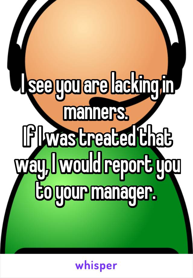 I see you are lacking in manners. 
If I was treated that way, I would report you to your manager. 