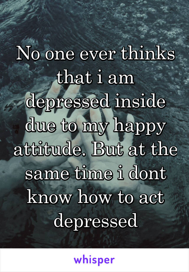 No one ever thinks that i am depressed inside due to my happy attitude. But at the same time i dont know how to act depressed