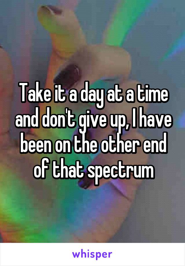 Take it a day at a time and don't give up, I have been on the other end of that spectrum