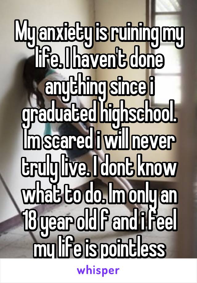 My anxiety is ruining my life. I haven't done anything since i graduated highschool. Im scared i will never truly live. I dont know what to do. Im only an 18 year old f and i feel my life is pointless