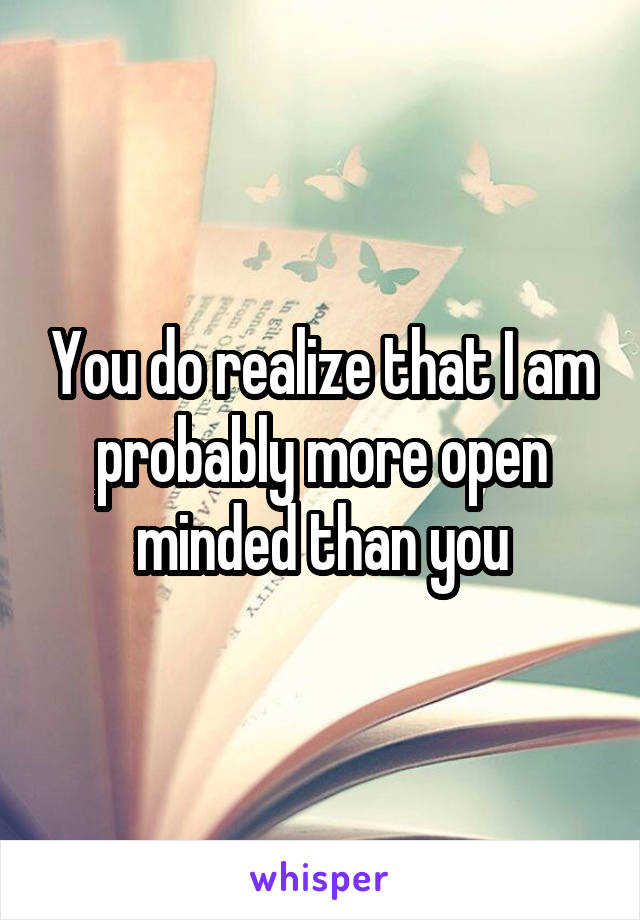 You do realize that I am probably more open minded than you