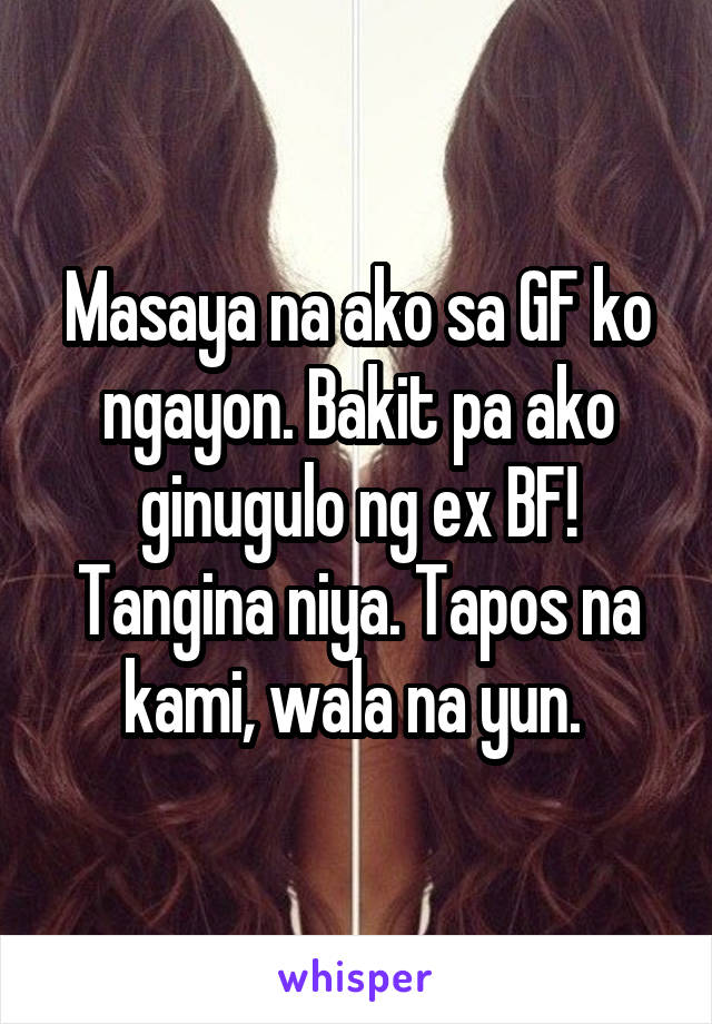 Masaya na ako sa GF ko ngayon. Bakit pa ako ginugulo ng ex BF! Tangina niya. Tapos na kami, wala na yun. 