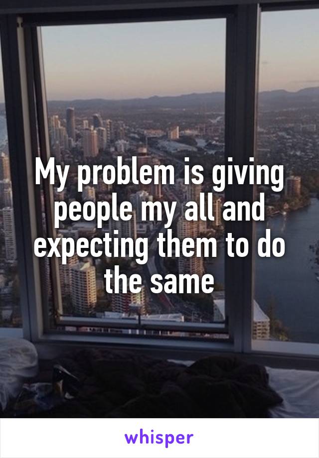 My problem is giving people my all and expecting them to do the same