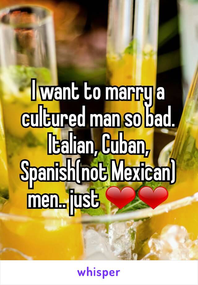 I want to marry a cultured man so bad. Italian, Cuban, Spanish(not Mexican) men.. just ❤❤