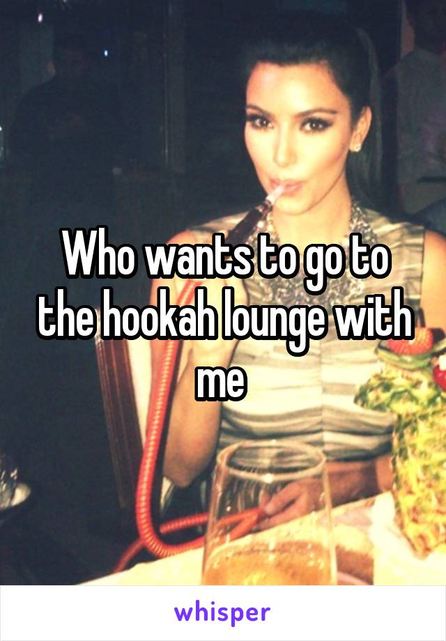 Who wants to go to the hookah lounge with me 