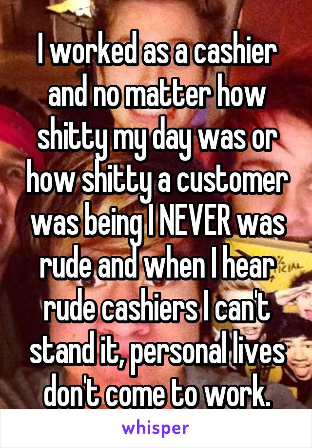 I worked as a cashier and no matter how shitty my day was or how shitty a customer was being I NEVER was rude and when I hear rude cashiers I can't stand it, personal lives don't come to work.