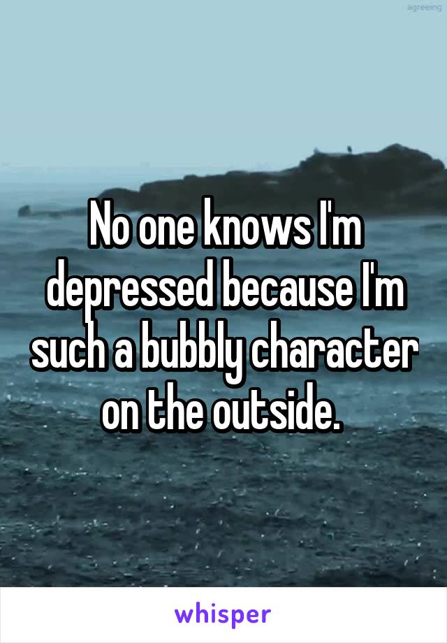 No one knows I'm depressed because I'm such a bubbly character on the outside. 