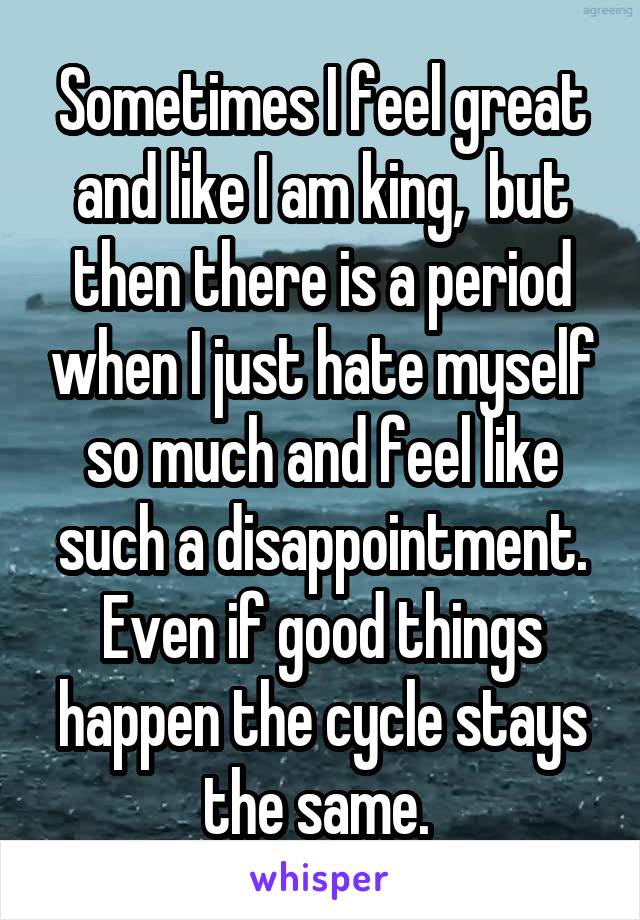 Sometimes I feel great and like I am king,  but then there is a period when I just hate myself so much and feel like such a disappointment. Even if good things happen the cycle stays the same. 