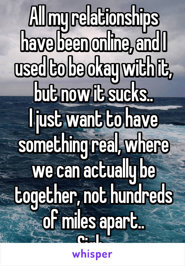 All my relationships have been online, and I used to be okay with it, but now it sucks..
I just want to have something real, where we can actually be together, not hundreds of miles apart..
Sigh. 