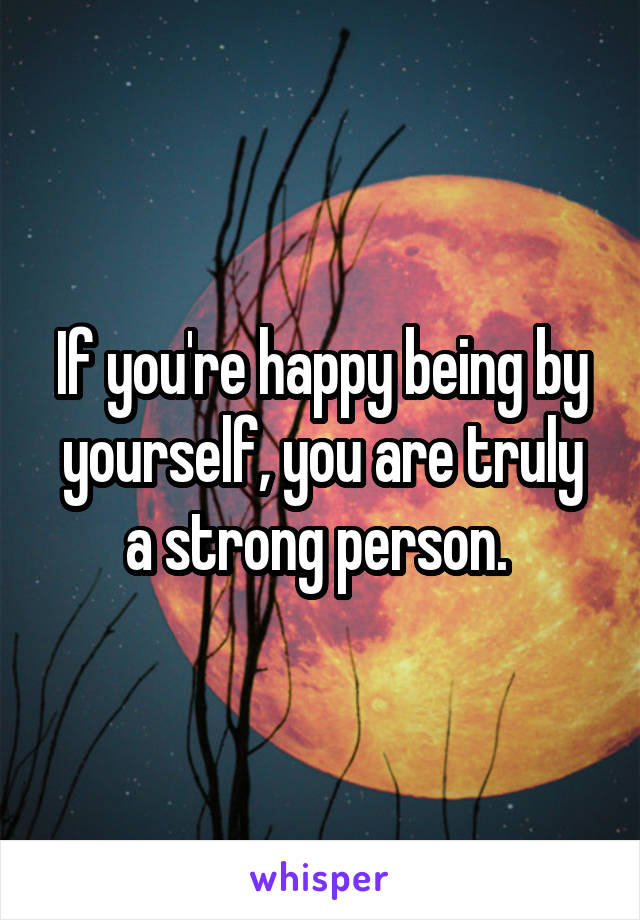 If you're happy being by yourself, you are truly a strong person. 