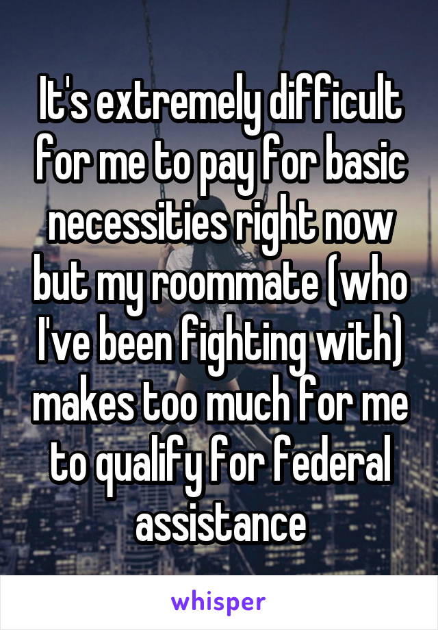 It's extremely difficult for me to pay for basic necessities right now but my roommate (who I've been fighting with) makes too much for me to qualify for federal assistance