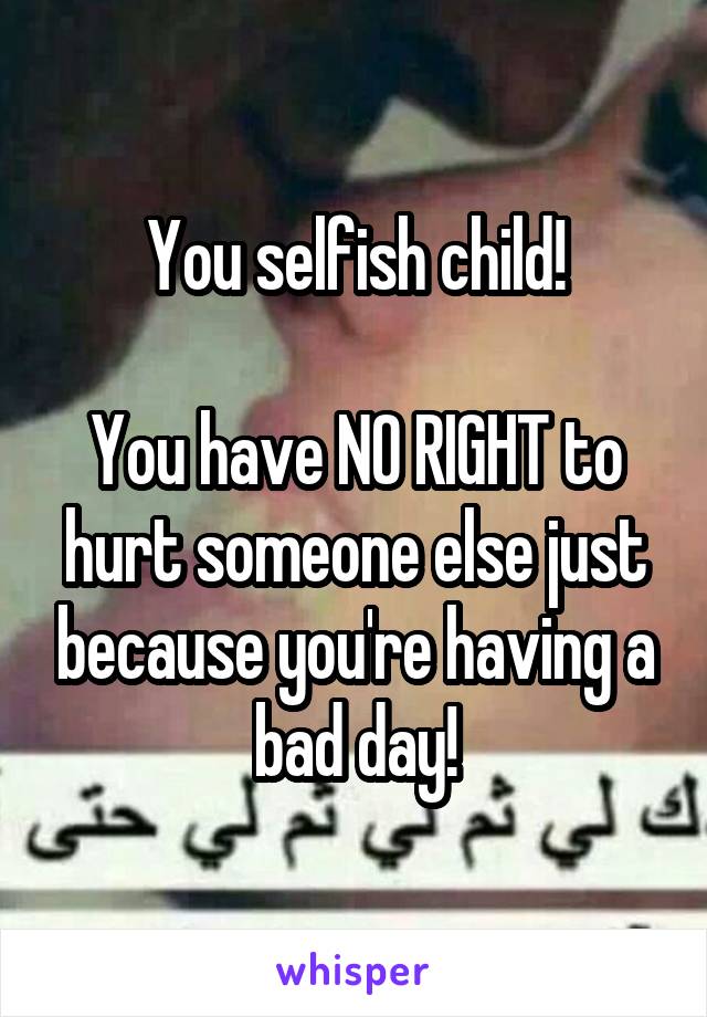 You selfish child!

You have NO RIGHT to hurt someone else just because you're having a bad day!