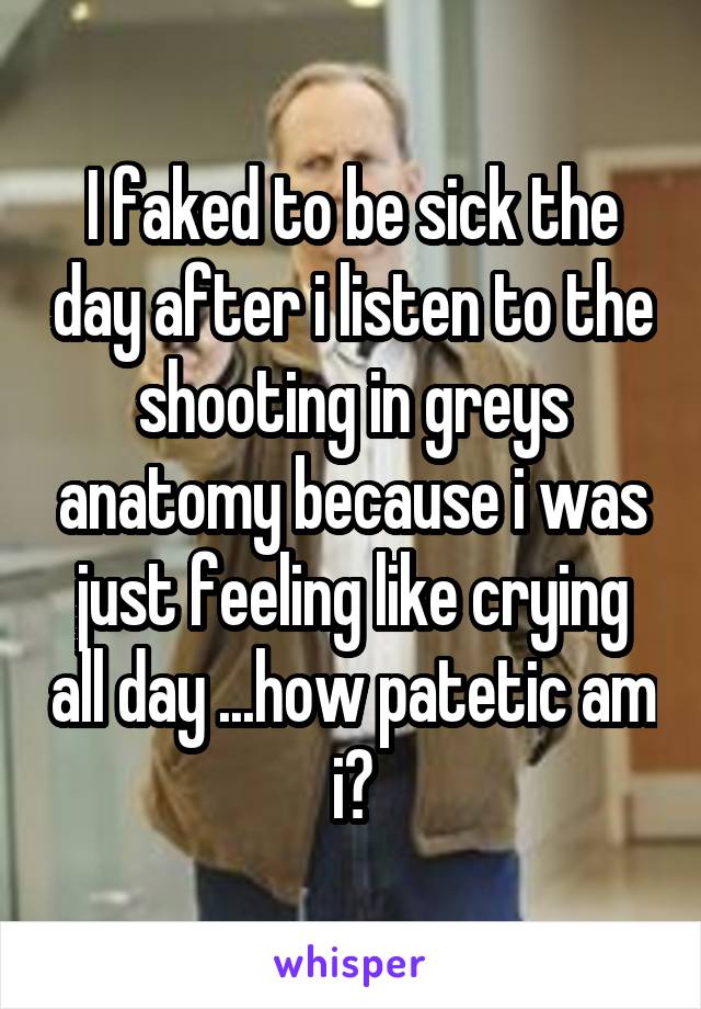 I faked to be sick the day after i listen to the shooting in greys anatomy because i was just feeling like crying all day ...how patetic am i?