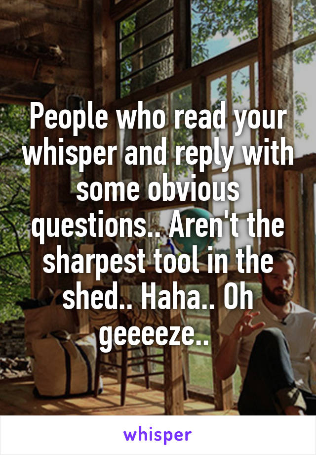 People who read your whisper and reply with some obvious questions.. Aren't the sharpest tool in the shed.. Haha.. Oh geeeeze.. 