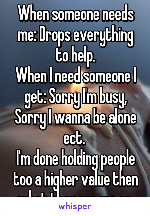 When someone needs me: Drops everything to help.
When I need someone I get: Sorry I'm busy, Sorry I wanna be alone ect. 
I'm done holding people too a higher value then what they see me as.