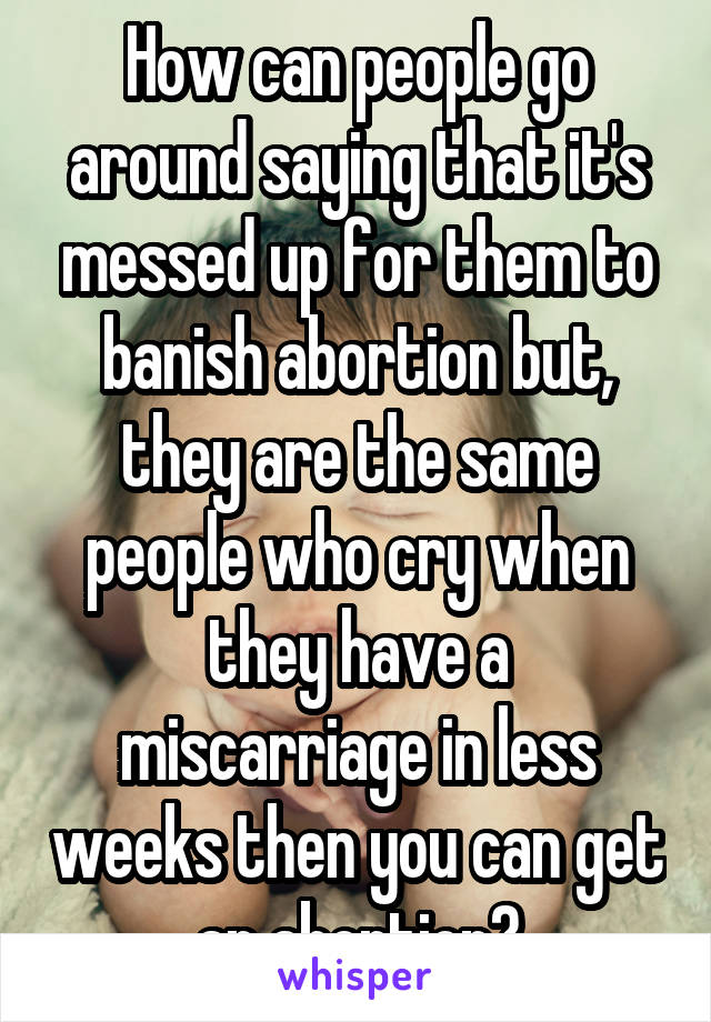 How can people go around saying that it's messed up for them to banish abortion but, they are the same people who cry when they have a miscarriage in less weeks then you can get an abortion?