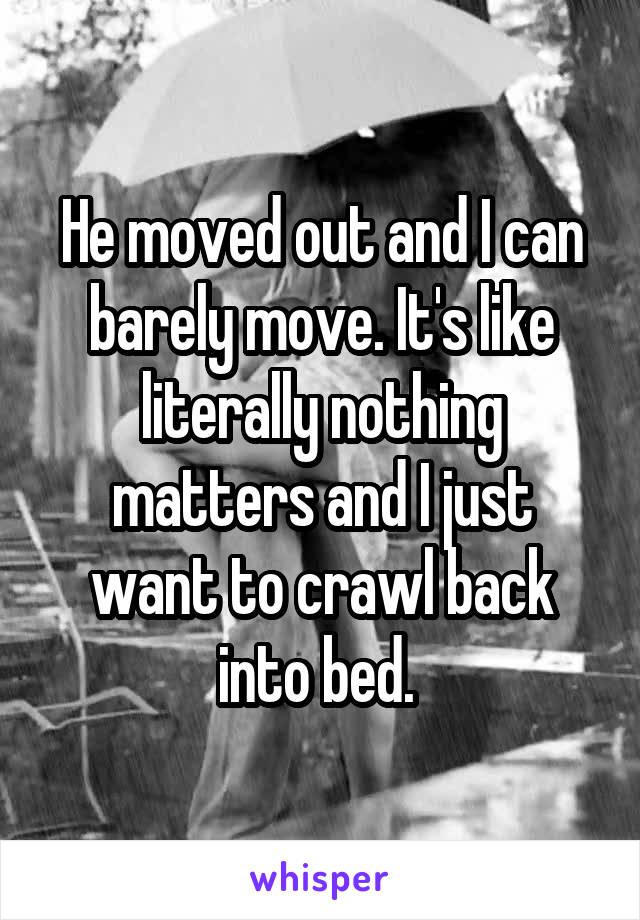 He moved out and I can barely move. It's like literally nothing matters and I just want to crawl back into bed. 