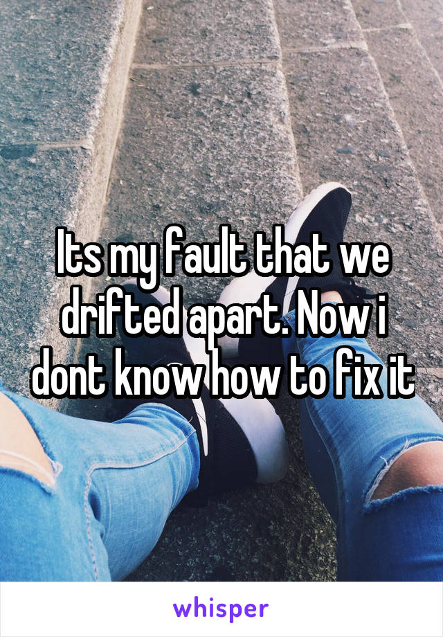 Its my fault that we drifted apart. Now i dont know how to fix it