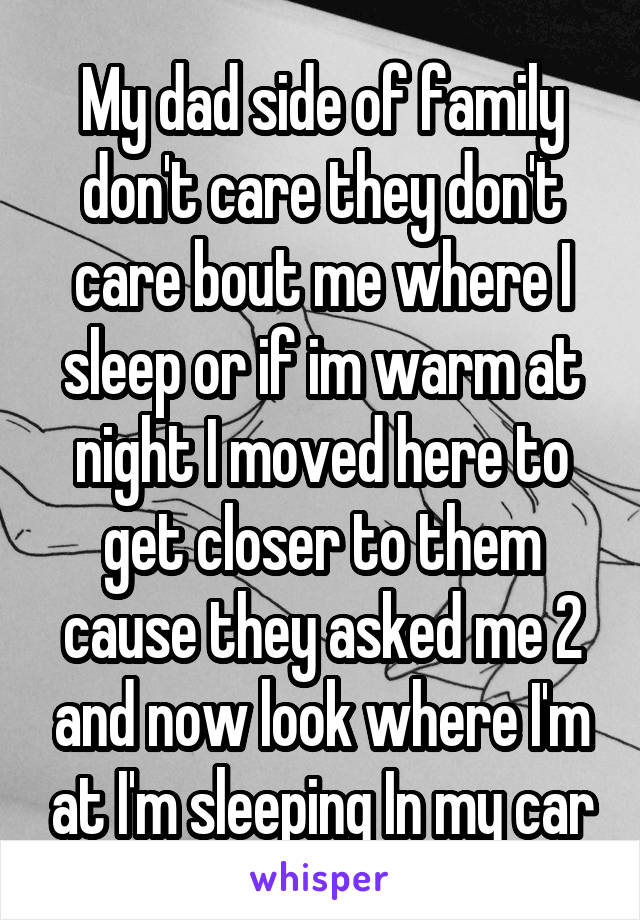 My dad side of family don't care they don't care bout me where I sleep or if im warm at night I moved here to get closer to them cause they asked me 2 and now look where I'm at I'm sleeping In my car