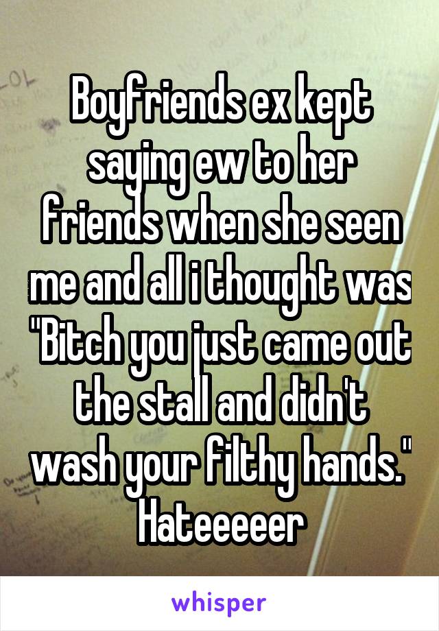 Boyfriends ex kept saying ew to her friends when she seen me and all i thought was "Bitch you just came out the stall and didn't wash your filthy hands." Hateeeeer