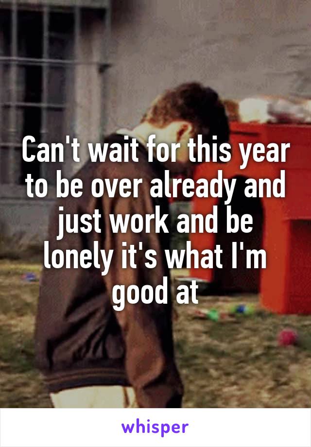 Can't wait for this year to be over already and just work and be lonely it's what I'm good at