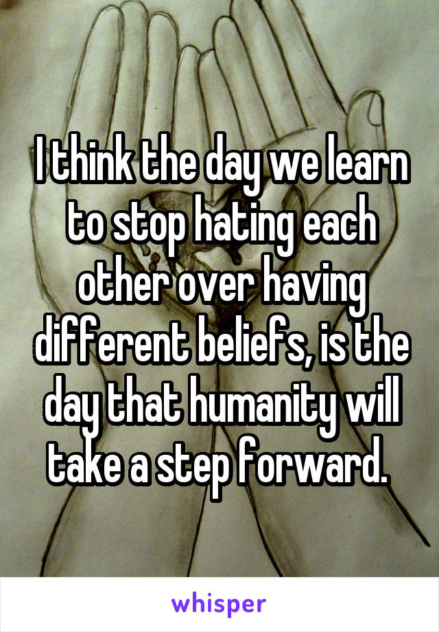 I think the day we learn to stop hating each other over having different beliefs, is the day that humanity will take a step forward. 