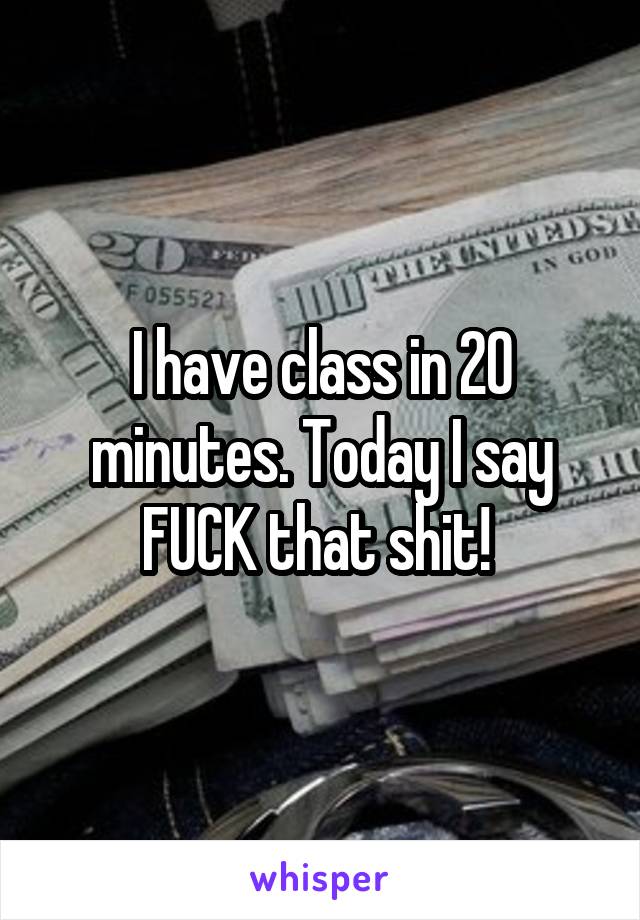 I have class in 20 minutes. Today I say FUCK that shit! 