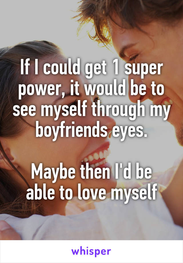 If I could get 1 super power, it would be to see myself through my boyfriends eyes.

Maybe then I'd be able to love myself