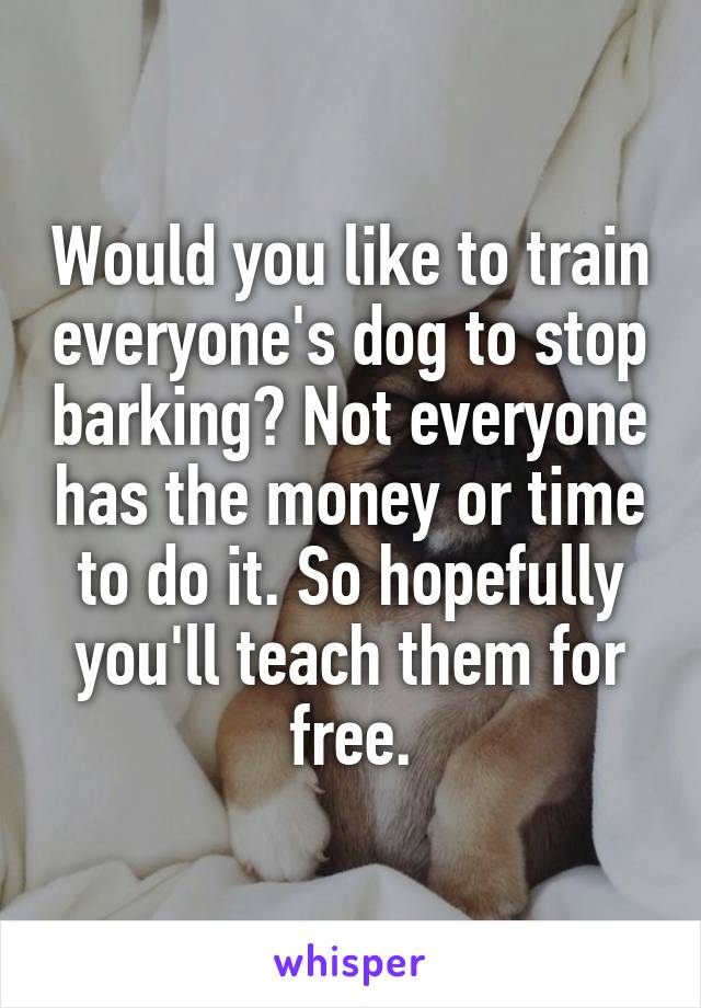 Would you like to train everyone's dog to stop barking? Not everyone has the money or time to do it. So hopefully you'll teach them for free.